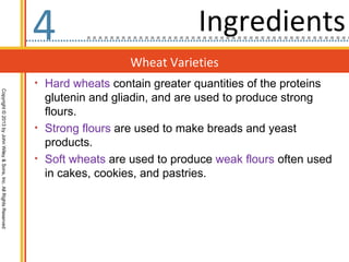 4                               Ingredients
                                                                                    Wheat Varieties
                                                                  • Hard wheats contain greater quantities of the proteins
Copyright © 2013 by John Wiley & Sons, Inc. All Rights Reserved




                                                                    glutenin and gliadin, and are used to produce strong
                                                                    flours.
                                                                  • Strong flours are used to make breads and yeast
                                                                    products.
                                                                  • Soft wheats are used to produce weak flours often used
                                                                    in cakes, cookies, and pastries.
 