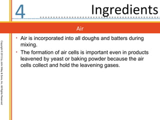 4                               Ingredients
                                                                                            Air
                                                                  • Air is incorporated into all doughs and batters during
Copyright © 2013 by John Wiley & Sons, Inc. All Rights Reserved




                                                                    mixing.
                                                                  • The formation of air cells is important even in products
                                                                    leavened by yeast or baking powder because the air
                                                                    cells collect and hold the leavening gases.
 