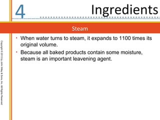 4                              Ingredients
                                                                                         Steam
                                                                  • When water turns to steam, it expands to 1100 times its
Copyright © 2013 by John Wiley & Sons, Inc. All Rights Reserved




                                                                    original volume.
                                                                  • Because all baked products contain some moisture,
                                                                    steam is an important leavening agent.
 