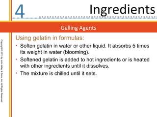 4                                Ingredients
                                                                                      Gelling Agents
                                                                  Using gelatin in formulas:
Copyright © 2013 by John Wiley & Sons, Inc. All Rights Reserved




                                                                  • Soften gelatin in water or other liquid. It absorbs 5 times
                                                                    its weight in water (blooming).
                                                                  • Softened gelatin is added to hot ingredients or is heated
                                                                    with other ingredients until it dissolves.
                                                                  • The mixture is chilled until it sets.
 