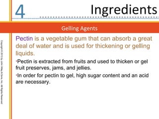 4                                Ingredients
                                                                                      Gelling Agents
                                                                  Pectin is a vegetable gum that can absorb a great
Copyright © 2013 by John Wiley & Sons, Inc. All Rights Reserved




                                                                  deal of water and is used for thickening or gelling
                                                                  liquids.
                                                                  •Pectin is extracted from fruits and used to thicken or gel
                                                                  fruit preserves, jams, and jellies.
                                                                  •In order for pectin to gel, high sugar content and an acid
                                                                  are necessary.
 