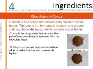 4                                     Ingredients
                                                                                     Chocolate and Cocoa
                                                                  Chocolate and cocoa are derived from cocoa or cacao
Copyright © 2013 by John Wiley & Sons, Inc. All Rights Reserved




                                                                  beans. The beans are fermented, roasted, and ground,
                                                                  yielding chocolate liquor, which contains cocoa butter.
                                                                  •Cocoa is the dry powder that remains after
                                                                  part of the cocoa butter is removed from the
                                                                  chocolate liquor.

                                                                  •Dutch process cocoa is processed with an
                                                                  alkali to make it darker and more easily       dissolved in
                                                                  liquids.
 
