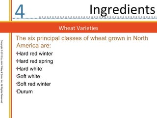 4                             Ingredients
                                                                                     Wheat Varieties
                                                                  The six principal classes of wheat grown in North
Copyright © 2013 by John Wiley & Sons, Inc. All Rights Reserved




                                                                  America are:
                                                                  •Hard red winter
                                                                  •Hard red spring
                                                                  •Hard white
                                                                  •Soft white
                                                                  •Soft red winter
                                                                  •Durum
 
