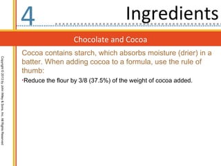 4                                    Ingredients
                                                                                    Chocolate and Cocoa
                                                                  Cocoa contains starch, which absorbs moisture (drier) in a
Copyright © 2013 by John Wiley & Sons, Inc. All Rights Reserved




                                                                  batter. When adding cocoa to a formula, use the rule of
                                                                  thumb:
                                                                  •Reduce the flour by 3/8 (37.5%) of the weight of cocoa added.
 