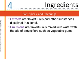 4                            Ingredients
                                                                             Salt, Spices, and Flavorings
                                                                  • Extracts are flavorful oils and other substances
Copyright © 2013 by John Wiley & Sons, Inc. All Rights Reserved




                                                                    dissolved in alcohol.
                                                                  • Emulsions are flavorful oils mixed with water with
                                                                    the aid of emulsifiers such as vegetable gums.
 