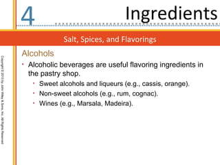 4                                 Ingredients
                                                                               Salt, Spices, and Flavorings
                                                                  Alcohols
Copyright © 2013 by John Wiley & Sons, Inc. All Rights Reserved




                                                                  • Alcoholic beverages are useful flavoring ingredients in
                                                                    the pastry shop.
                                                                     • Sweet alcohols and liqueurs (e.g., cassis, orange).
                                                                     • Non-sweet alcohols (e.g., rum, cognac).
                                                                     • Wines (e.g., Marsala, Madeira).
 