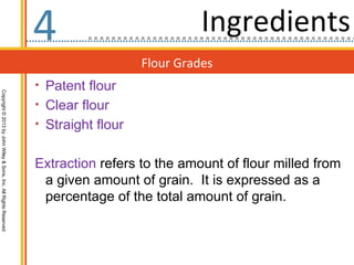 4                            Ingredients
                                                                                     Flour Grades
                                                                  • Patent flour
Copyright © 2013 by John Wiley & Sons, Inc. All Rights Reserved




                                                                  • Clear flour
                                                                  • Straight flour


                                                                  Extraction refers to the amount of flour milled from
                                                                   a given amount of grain. It is expressed as a
                                                                   percentage of the total amount of grain.
 