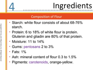 4                             Ingredients
                                                                                  Composition of Flour
                                                                  • Starch: white flour consists of about 68-76%
Copyright © 2013 by John Wiley & Sons, Inc. All Rights Reserved




                                                                      starch.
                                                                  •   Protein: 6 to 18% of white flour is protein.
                                                                      Glutenin and gliadin are 80% of that protein.
                                                                  •   Moisture: 11 to 14%
                                                                  •   Gums: pentosans 2 to 3%
                                                                  •   Fats: 1%
                                                                  •   Ash: mineral content of flour 0.3 to 1.5%
                                                                  •   Pigments: carotenoids, orange-yellow.
 