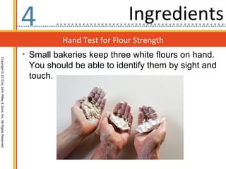 4                           Ingredients
                                                                            Hand Test for Flour Strength
                                                                  • Small bakeries keep three white flours on hand.
Copyright © 2013 by John Wiley & Sons, Inc. All Rights Reserved




                                                                   You should be able to identify them by sight and
                                                                   touch.
 