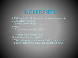 200G Cadbury milk chocolate (broken into pieces)
250G butter chopped
1 ¾ cups brown sugar
4 eggs
1/3 cups cocoa powder sifted
1 ¼ cups plain flower, sifted
¼ teaspoons baking powder
125G Cadbury white chocolate (broken into pieces)
1 packet macadamia nuts, shopped (about 80G)
 
