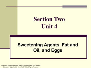 Section Two
                                                        Unit 4

                          Sweetening Agents, Fat and
                                Oil, and Eggs


American Culinary Federation: Baking Fundamentals © 2007 Pearson
  Education. Upper Saddle River, NJ 07458. All Rights Reserved
 
