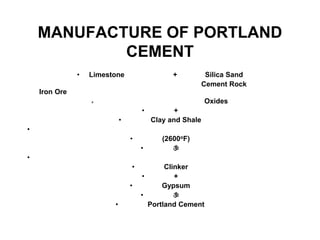 MANUFACTURE OF PORTLAND
CEMENT
• Limestone + Silica Sand
Cement Rock
Iron Ore
» Oxides
• +
• Clay and Shale
•
• (2600oF)
• 
•
• Clinker
• +
• Gypsum
• 
• Portland Cement
 