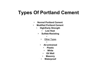 Types Of Portland Cement
• Normal Portland Cement
• Modified Portland Cement
• High/Early Strength
• Low Heat
• Sulfate-Resisting
•
• Other Types
•
• Air-entrained
• Plastic
• White
• Oil Well
• Masonry
• Waterproof
 