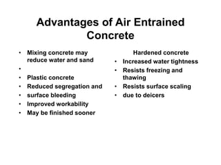 Advantages of Air Entrained
Concrete
• Mixing concrete may
reduce water and sand
•
• Plastic concrete
• Reduced segregation and
• surface bleeding
• Improved workability
• May be finished sooner
Hardened concrete
• Increased water tightness
• Resists freezing and
thawing
• Resists surface scaling
• due to deicers
 
