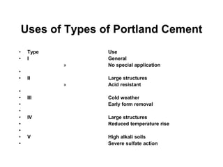 Uses of Types of Portland Cement
• Type Use
• I General
» No special application
•
• II Large structures
» Acid resistant
•
• III Cold weather
• Early form removal
•
• IV Large structures
• Reduced temperature rise
•
• V High alkali soils
• Severe sulfate action
 