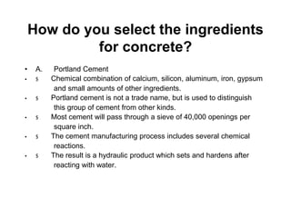 How do you select the ingredients
for concrete?
• A. Portland Cement
• $ Chemical combination of calcium, silicon, aluminum, iron, gypsum
and small amounts of other ingredients.
• $ Portland cement is not a trade name, but is used to distinguish
this group of cement from other kinds.
• $ Most cement will pass through a sieve of 40,000 openings per
square inch.
• $ The cement manufacturing process includes several chemical
reactions.
• $ The result is a hydraulic product which sets and hardens after
reacting with water.
 