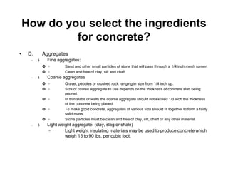 How do you select the ingredients
for concrete?
• D. Aggregates
– $ Fine aggregates:
 ÷ Sand and other small particles of stone that will pass through a 1/4 inch mesh screen
 ÷ Clean and free of clay, silt and chaff
– $ Coarse aggregates
 ÷ Gravel, pebbles or crushed rock ranging in size from 1/4 inch up.
 ÷ Size of coarse aggregate to use depends on the thickness of concrete slab being
poured.
 ÷ In thin slabs or walls the coarse aggregate should not exceed 1/3 inch the thickness
of the concrete being placed.
 ÷ To make good concrete, aggregates of various size should fit together to form a fairly
solid mass.
 ÷ Stone particles must be clean and free of clay, silt, chaff or any other material.
– $ Light weight aggregate: (clay, slag or shale)
÷ Light weight insulating materials may be used to produce concrete which
weigh 15 to 90 lbs. per cubic foot.
 