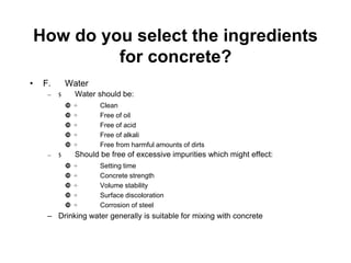 How do you select the ingredients
for concrete?
• F. Water
– $ Water should be:
 ÷ Clean
 ÷ Free of oil
 ÷ Free of acid
 ÷ Free of alkali
 ÷ Free from harmful amounts of dirts
– $ Should be free of excessive impurities which might effect:
 ÷ Setting time
 ÷ Concrete strength
 ÷ Volume stability
 ÷ Surface discoloration
 ÷ Corrosion of steel
– Drinking water generally is suitable for mixing with concrete
 