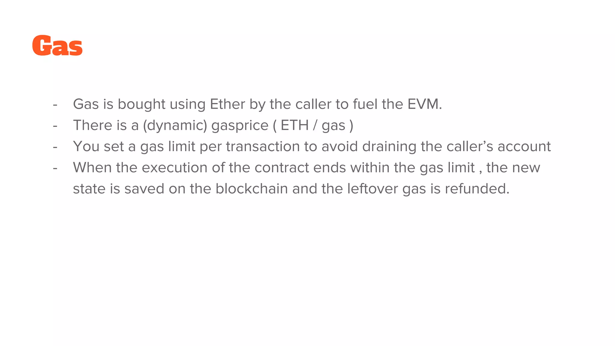 - Gas is bought using Ether by the caller to fuel the EVM.
- There is a (dynamic) gasprice ( ETH / gas )
- You set a gas limit per transaction to avoid draining the caller’s account
- When the execution of the contract ends within the gas limit , the new
state is saved on the blockchain and the leftover gas is refunded.
Gas
 
