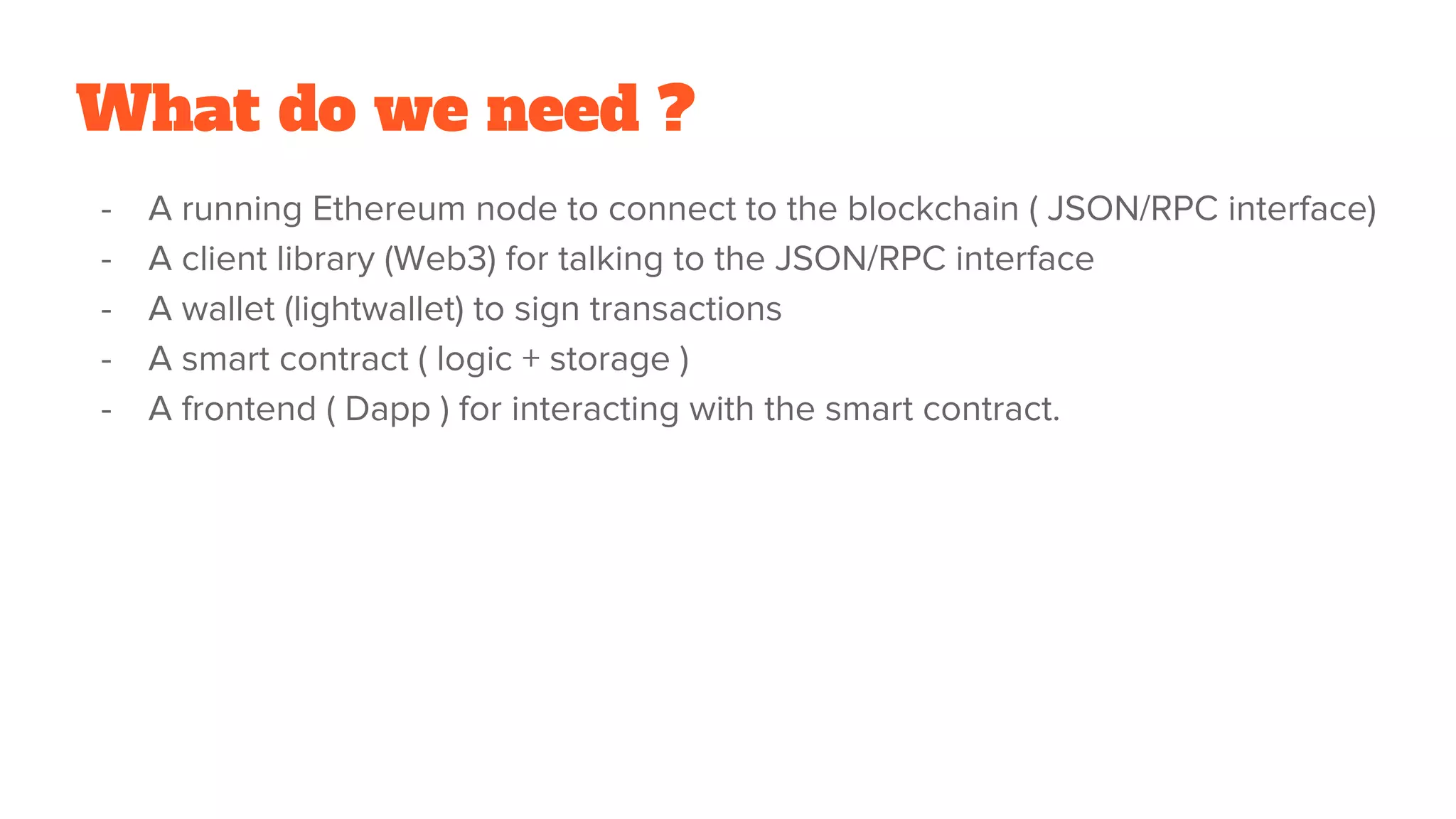 What do we need ?
- A running Ethereum node to connect to the blockchain ( JSON/RPC interface)
- A client library (Web3) for talking to the JSON/RPC interface
- A wallet (lightwallet) to sign transactions
- A smart contract ( logic + storage )
- A frontend ( Dapp ) for interacting with the smart contract.
 