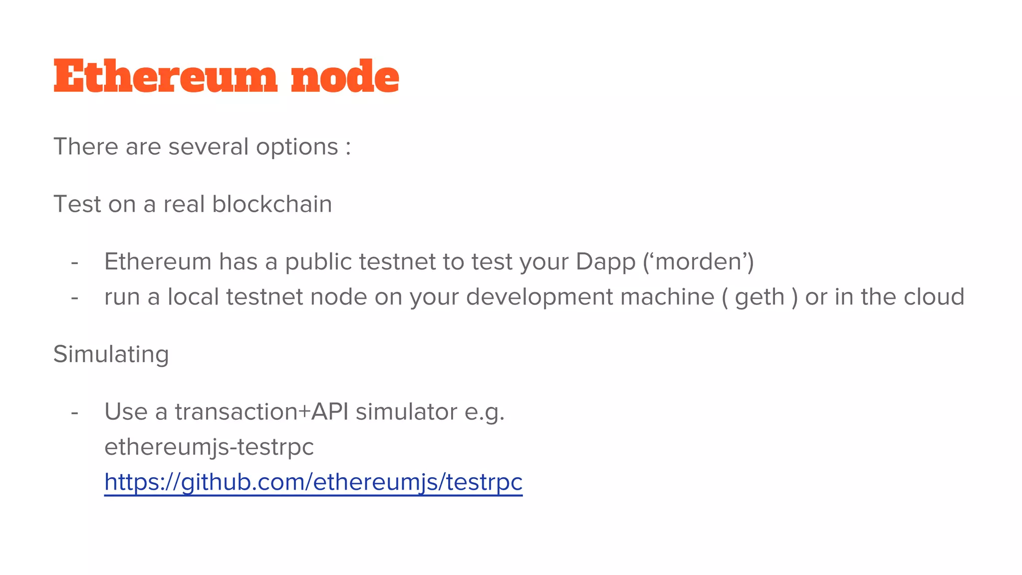 Ethereum node
There are several options :
Test on a real blockchain
- Ethereum has a public testnet to test your Dapp (‘morden’)
- run a local testnet node on your development machine ( geth ) or in the cloud
Simulating
- Use a transaction+API simulator e.g.
ethereumjs-testrpc
https://github.com/ethereumjs/testrpc
 