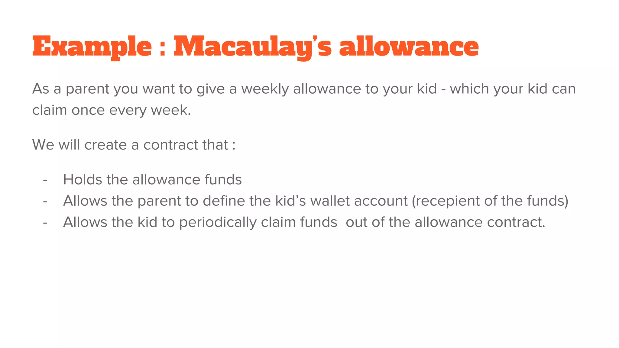 Example : Macaulay’s allowance
As a parent you want to give a weekly allowance to your kid - which your kid can
claim once every week.
We will create a contract that :
- Holds the allowance funds
- Allows the parent to define the kid’s wallet account (recepient of the funds)
- Allows the kid to periodically claim funds out of the allowance contract.
 