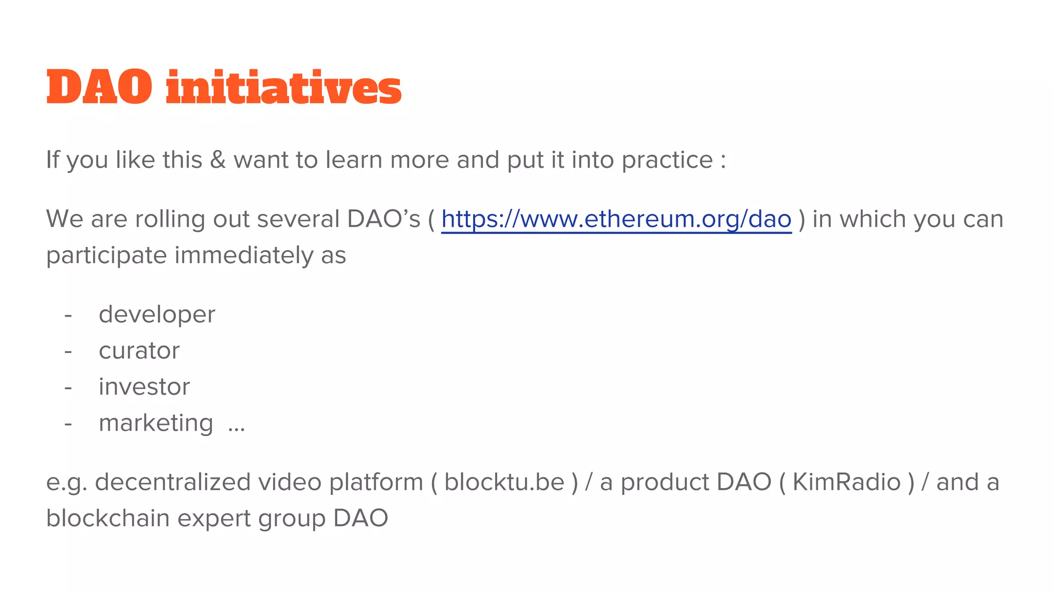 DAO initiatives
If you like this & want to learn more and put it into practice :
We are rolling out several DAO’s ( https://www.ethereum.org/dao ) in which you can
participate immediately as
- developer
- curator
- investor
- marketing ...
e.g. decentralized video platform ( blocktu.be ) / a product DAO ( KimRadio ) / and a
blockchain expert group DAO
 
