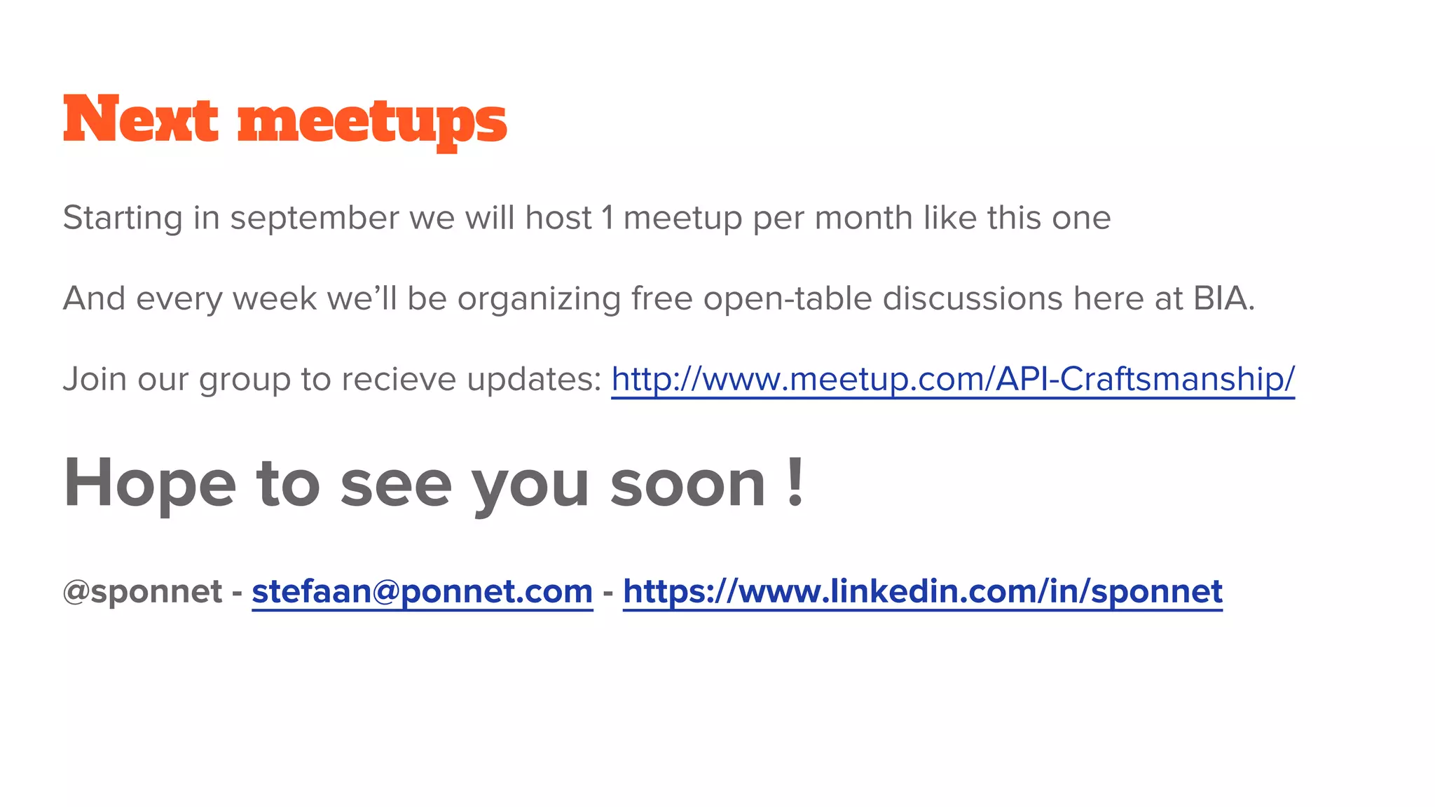Next meetups
Starting in september we will host 1 meetup per month like this one
And every week we’ll be organizing free open-table discussions here at BIA.
Join our group to recieve updates: http://www.meetup.com/API-Craftsmanship/
Hope to see you soon !
@sponnet - stefaan@ponnet.com - https://www.linkedin.com/in/sponnet
 