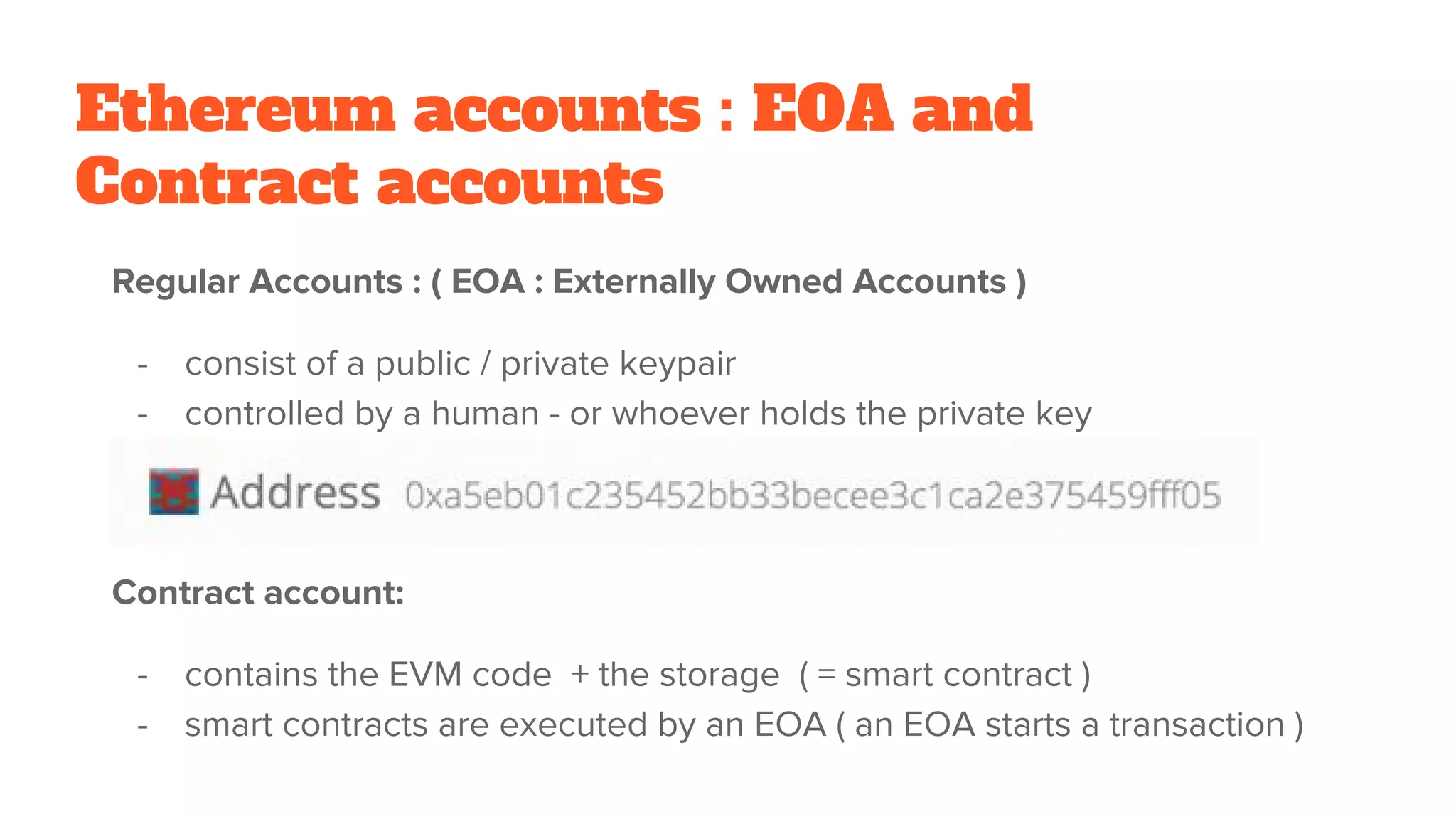 Ethereum accounts : EOA and
Contract accounts
Regular Accounts : ( EOA : Externally Owned Accounts )
- consist of a public / private keypair
- controlled by a human - or whoever holds the private key
Contract account:
- contains the EVM code + the storage ( = smart contract )
- smart contracts are executed by an EOA ( an EOA starts a transaction )
 