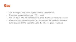 - Gas is bought using Ether by the caller to fuel the EVM.
- There is a (dynamic) gasprice ( ETH / gas )
- You set a gas limit per transaction to avoid draining the caller’s account
- When the execution of the contract ends within the gas limit , the new
state is saved on the blockchain and the leftover gas is refunded.
Gas
 