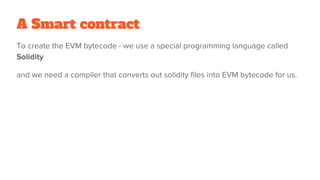 A Smart contract
To create the EVM bytecode - we use a special programming language called
Solidity
and we need a compiler that converts out solidity files into EVM bytecode for us.
 