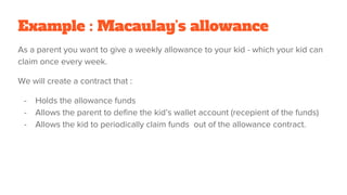 Example : Macaulay’s allowance
As a parent you want to give a weekly allowance to your kid - which your kid can
claim once every week.
We will create a contract that :
- Holds the allowance funds
- Allows the parent to define the kid’s wallet account (recepient of the funds)
- Allows the kid to periodically claim funds out of the allowance contract.
 
