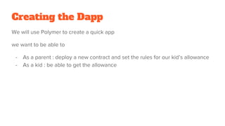 Creating the Dapp
We will use Polymer to create a quick app
we want to be able to
- As a parent : deploy a new contract and set the rules for our kid’s allowance
- As a kid : be able to get the allowance
 