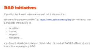 DAO initiatives
If you like this & want to learn more and put it into practice :
We are rolling out several DAO’s ( https://www.ethereum.org/dao ) in which you can
participate immediately as
- developer
- curator
- investor
- marketing ...
e.g. decentralized video platform ( blocktu.be ) / a product DAO ( KimRadio ) / and a
blockchain expert group DAO
 