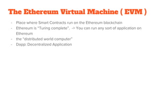 The Ethereum Virtual Machine ( EVM )
- Place where Smart Contracts run on the Ethereum blockchain
- Ethereum is “Turing complete”. -> You can run any sort of application on
Ethereum
- the “distributed world computer”
- Dapp: Decentralized Application
 