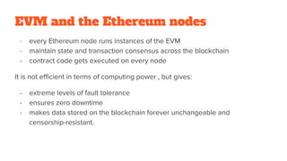 EVM and the Ethereum nodes
- every Ethereum node runs instances of the EVM
- maintain state and transaction consensus across the blockchain
- contract code gets executed on every node
It is not efficient in terms of computing power , but gives:
- extreme levels of fault tolerance
- ensures zero downtime
- makes data stored on the blockchain forever unchangeable and
censorship-resistant.
 