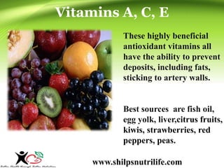 Vitamins A, C, E 
These highly beneficial 
antioxidant vitamins all 
have the ability to prevent 
deposits, including fats, 
sticking to artery walls. 
Best sources are fish oil, 
egg yolk, liver,citrus fruits, 
kiwis, strawberries, red 
peppers, peas. 
www.shilpsnutrilife.com 
 