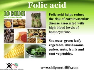 Folic acid 
Folic acid helps reduce 
the risk of cardiovascular 
disease associated with 
high blood levels of 
homocysteine. 
Sources:- green leafy 
vegetable, mushrooms, 
pulses, nuts, fruits and 
root vegetables. 
www.shilpsnutrilife.com 
 