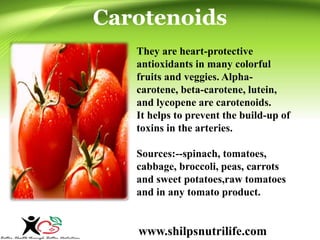 Carotenoids 
They are heart-protective 
antioxidants in many colorful 
fruits and veggies. Alpha-carotene, 
beta-carotene, lutein, 
and lycopene are carotenoids. 
It helps to prevent the build-up of 
toxins in the arteries. 
Sources:--spinach, tomatoes, 
cabbage, broccoli, peas, carrots 
and sweet potatoes,raw tomatoes 
and in any tomato product. 
www.shilpsnutrilife.com 
 