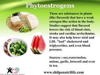 Phytoestrogens 
These are substances in plants 
(like flaxseed) that have a weak 
estrogen-like action in the body. 
Studies suggest that flaxseed 
lowers the risk of blood clots, 
stroke and cardiac arrhythmias. 
It may also help lower total and 
LDL "bad" cholesterol and 
triglycerides, and even blood 
pressure. 
Sources :-soy,watermelon, 
onions, garlic, broccoli and even 
in tea. 
www.shilpsnutrilife.com 
 