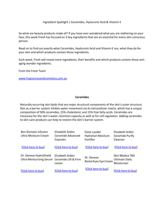 Ingredient Spotlight | Ceramides, Hyaluronic Acid & Vitamin ESo what are beauty products made of? If you have ever wondered what you are slathering on your face, this week Fresh has focused on 3 key ingredients that are an essential for every skin-conscious person. Read on to find out exactly what Ceramides, Hyaluronic Acid and Vitamin E are, what they do for your skin and which products contain these ingredients.Each week, Fresh will reveal more ingredients, their benefits and which products contain these anti-aging wonder ingredients. From the Fresh Teamwww.fragrancesandcosmetics.com.auCeramidesNaturally occurring skin lipids that are major structural components of the skin’s outer structure. Skin as a barrier system inhibits water movement via its extracellular matrix, which has a unique composition of 50% ceramides, 25% cholesterol, and 15% free fatty acids. Ceramides are necessary for the skin’s water-retention capacity as well as for cell regulation. Adding ceramides to skin-care products can help to restore the skin’s barrier system.Ren Osmotic Infusion Ultra-Moisture Cream [Click here to buy]Elizabeth Arden Ceramide Advanced Capsules[Click here to buy]Estee Lauder Hydration Moisture Fortifier [Click here to buy]Elizabeth Arden Ceramide Purify Cleanser [Click here to buy]Dr. Denese HydroShield Ultra Moisturizing Serum[Click here to buy]Elizabeth Arden Ceramide Lift & Firm Lotion [Click here to buy]Dr. Denese RestorEyes Eye Cream [Click here to buy]Skin Medica TNS Ultimate Daily Moisturizer [Click here to buy]<br />Hyaluronic Acid Component of skin tissue that is used in skin-care products as a good skin-identical ingredient. Hyaluronic Acids can boost skin's moisture content and help prevent moisture loss. Using moisturizers of any kind that contain Hyaluronic Acids allows your skin to repair and regenerate itself.Dermalogica Skin Hydrating Booster[Click here to buy]Skin CeuticalsHydrating B5 Masque[Click here to buy]Dermalogica Age Smart Antioxidant Hydramist [Click here to buy]Shiseido Benefiance Protective Emulsion N[Click here to buy]Peter Thomas Roth Intensive Hydrating Acid [Click here to buy]Shu Uemura Intense Moisturizing Concentrate[Click here to buy]PCA Skin ExLinea Peptide Smoothing Serum[Click here to buy]Skin Medica Hydrating Complex[Click here to buy]<br />Vitamin EVitamin E is considered an antioxidant superstar. It is one of the most well-known and researched antioxidants, both when taken orally and when used in skin-care products. Vitamin E can protect the epidermis from early stages of sun damage, increase the efficacy of active sunscreen ingredients, reduce water loss in the skin and reduce the severity of sunburn. Dermalogica Intensive Moisture Balance[Click here to buy]Estee Lauder Nutritious Vita-Mineral Essence[Click here to buy]Pevonia Botanica Evolutive Eye Cream [Click here to buy]Peter Thomas Roth Anti-Aging Moisture Masque [Click here to buy]MD Skincare SPF30 Sunscreen Lotion[Click here to buy]Clinique Continuous Antioxidant Moisturizer[Click here to buy]Skin Medica Rejuvenative Moisturizer[Click here to buy]MD Formulation Moisture Defense Antioxidant [Click here to buy]<br />