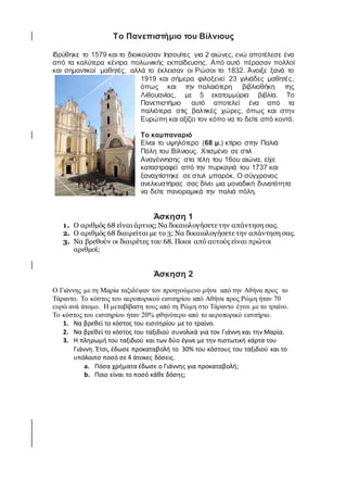 Το Πανεπιστήμιο του Βίλνιους
Ιδρύθηκε το 1579 και το διοικούσαν Ιησουίτες για 2 αιώνες, ενώ αποτέλεσε ένα
από τα καλύτερα κέντρα πολωνικής εκπαίδευσης. Από αυτό πέρασαν πολλοί
και σημαντικοί μαθητές, αλλά το έκλεισαν οι Ρώσοι το 1832. Άνοιξε ξανά το
1919 και σήμερα φιλοξενεί 23 χιλιάδες μαθητές,
όπως και την παλαιότερη βιβλιοθήκη της
Λιθουανίας, με 5 εκατομμύρια βιβλία. Το
Πανεπιστήμιο αυτό αποτελεί ένα από τα
παλιότερα στις βαλτικές χώρες, όπως και στην
Ευρώπη και αξίζει τον κόπο να το δείτε από κοντά.
Το καμπαναριό
Είναι το υψηλότερο (68 μ.) κτίριο στην Παλιά
Πόλη του Βίλνιους. Χτισμένο σε στιλ
Αναγέννησης στα τέλη του 16ου αιώνα, είχε
καταστραφεί από την πυρκαγιά του 1737 και
ξαναχτίστηκε σε στυλ μπαρόκ. Ο σύγχρονος
ανελκυστήρας σας δίνει μια μοναδική δυνατότητα
να δείτε πανοραμικά την παλιά πόλη.
Άσκηση 1
1. Ο αριθμός 68 είναι άρτιος; Να δικαιολογήσετε την απάντηση σας.
2. Ο αριθμός 68 διαιρείται με το 3; Να δικαιολογήσετε την απάντηση σας.
3. Να βρεθούν οι διαιρέτες του 68. Ποιοι από αυτούς είναι πρώτοι
αριθμοί;
Άσκηση 2
Ο Γιάννης με τη Μαρία ταξιδέψαν τον προηγούμενο μήνα από την Αθήνα προς το
Τάραντο. Το κόστος του αεροπορικού εισιτηρίου από Αθήνα προς Ρώμη ήταν 70
ευρώ ανά άτομο. Η μεταβίβαση τους από τη Ρώμη στο Τάραντο έγινε με το τραίνο.
Το κόστος του εισιτηρίου ήταν 20% φθηνότερο από το αεροπορικό εισιτήριο.
1. Να βρεθεί το κόστος του εισιτηρίου με το τραίνο.
2. Να βρεθεί το κόστος του ταξιδιού συνολικά για τον Γιάννη και την Μαρία.
3. Η πληρωμή του ταξιδιού και των δύο έγινε με την πιστωτική κάρτα του
Γιάννη. Έτσι, έδωσε προκαταβολή το 30% του κόστους του ταξιδιού και το
υπόλοιπο ποσό σε 4 άτοκες δόσεις.
a. Πόσα χρήματα έδωσε ο Γιάννης για προκαταβολή;
b. Ποιο είναι το ποσό κάθε δόσης;
 