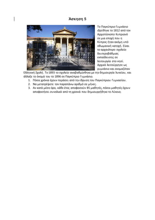 Άσκηση 5
Το Παγκύπριο Γυμνάσιο
ιδρύθηκε το 1812 από τον
Αρχιεπίσκοπο Κυπριανό
σε μια εποχή που η
Κύπρος ήταν ακόμη υπό
οθωμανική κατοχή. Είναι
το αρχαιότερο σχολείο
δευτεροβάθμιας
εκπαίδευσης σε
λειτουργία στο νησί.
Αρχικά λειτούργησε ως
γυμνάσιο και ονομαζόταν
Ελληνική Σχολή. Το 1893 το σχολείο αναβαθμίσθηκε με την δημιουργία λυκείου, και
άλλαξε το όνομά του το 1896 σε Παγκύπριο Γυμνάσιο.
1. Πόσα χρόνια έχουν περάσει από την ίδρυση του Παγκύπριου Γυμνασίου.
2. Να μετατρέψετε τον παραπάνω αριθμό σε μήνες.
3. Αν κατά μέσο όρο, κάθε έτος αποφοιτούν 85 μαθητές, πόσοι μαθητές έχουν
αποφοιτήσει συνολικά από τη χρονιά που δημιουργήθηκε το Λύκειο;
 