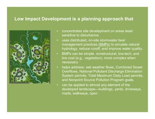 Low Impact Development is a planning approach that

                 •   concentrates site development on areas least
                     sensitive to disturbance
                 •   uses distributed, on-site stormwater best
                     management practices (BMPs) to emulate natural
                     hydrology, reduce runoff, and improve water quality.
                 •   BMPs can be simple, nonstructural, low-tech, and
                     low cost (e.g., vegetation), more complex when
                     necessary
                 •   helps address: wet weather flows, Combined Sewer
                     Overflows, National Pollutant Discharge Elimination
                     System permits, Total Maximum Daily Load permits,
                     and Nonpoint Source Pollution Program goals.
                 •   can be applied to almost any element of the
                     developed landscape—buildings, yards, driveways,
                     roads, walkways, open
 