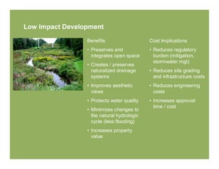 Low Impact Development

                 Benefits                   Cost Implications
                 • Preserves and            • Reduces regulatory
                   integrates open space      burden (mitigation,
                                              stormwater mgt)
                 • Creates / preserves
                   naturalized drainage     • Reduces site grading
                   systems                    and infrastructure costs
                 • Improves aesthetic       • Reduces engineering
                   views                      costs
                 • Protects water quality   • Increases approval
                                              time / cost
                 • Minimizes changes to
                   the natural hydrologic
                   cycle (less flooding)
                 • Increases property
                   value
 