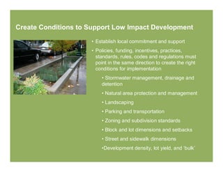 Create Conditions to Support Low Impact Development

                     • Establish local commitment and support
                     • Policies, funding, incentives, practices,
                       standards, rules, codes and regulations must
                       point in the same direction to create the right
                       conditions for implementation
                         • Stormwater management, drainage and
                         detention
                         • Natural area protection and management
                         • Landscaping
                         • Parking and transportation
                         • Zoning and subdivision standards
                         • Block and lot dimensions and setbacks
                         • Street and sidewalk dimensions
                         •Development density, lot yield, and ‘bulk’
 