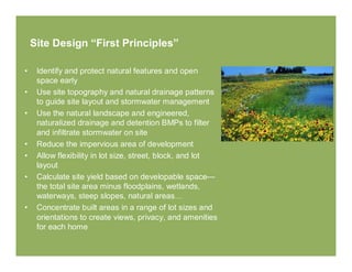 Site Design “First Principles”

•    Identify and protect natural features and open
     space early
•    Use site topography and natural drainage patterns
     to guide site layout and stormwater management
•    Use the natural landscape and engineered,
     naturalized drainage and detention BMPs to filter
     and infiltrate stormwater on site
•    Reduce the impervious area of development
•    Allow flexibility in lot size, street, block, and lot
     layout
•    Calculate site yield based on developable space—
     the total site area minus floodplains, wetlands,
     waterways, steep slopes, natural areas…
•    Concentrate built areas in a range of lot sizes and
     orientations to create views, privacy, and amenities
     for each home
 