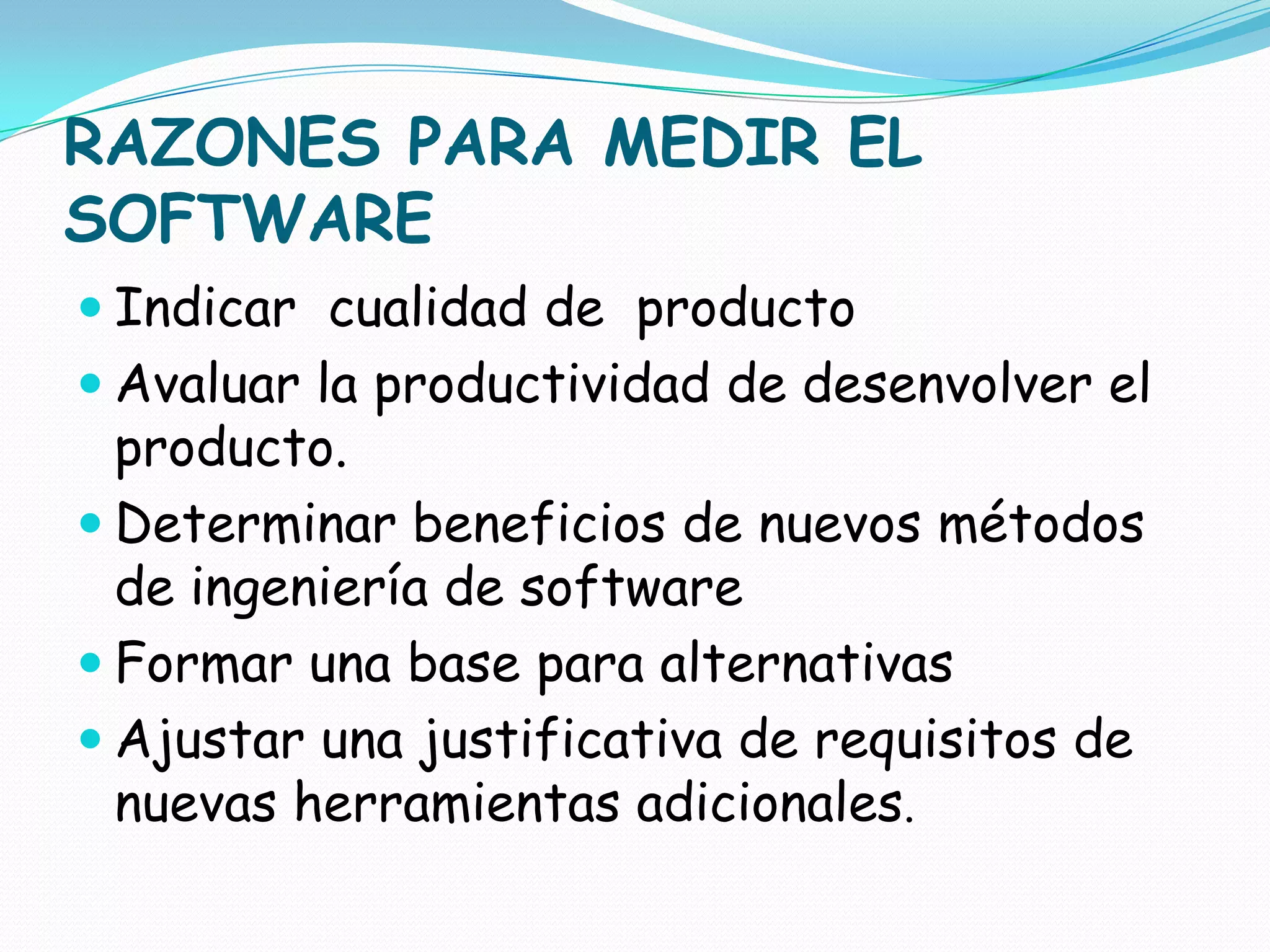 RAZONES PARA MEDIR EL SOFTWAREIndicar  cualidad de  productoAvaluar la productividad de desenvolver el  producto.Determinar beneficios de nuevos métodos de ingeniería de softwareFormar una base para alternativasAjustar una justificativa de requisitos de nuevas herramientas adicionales.
