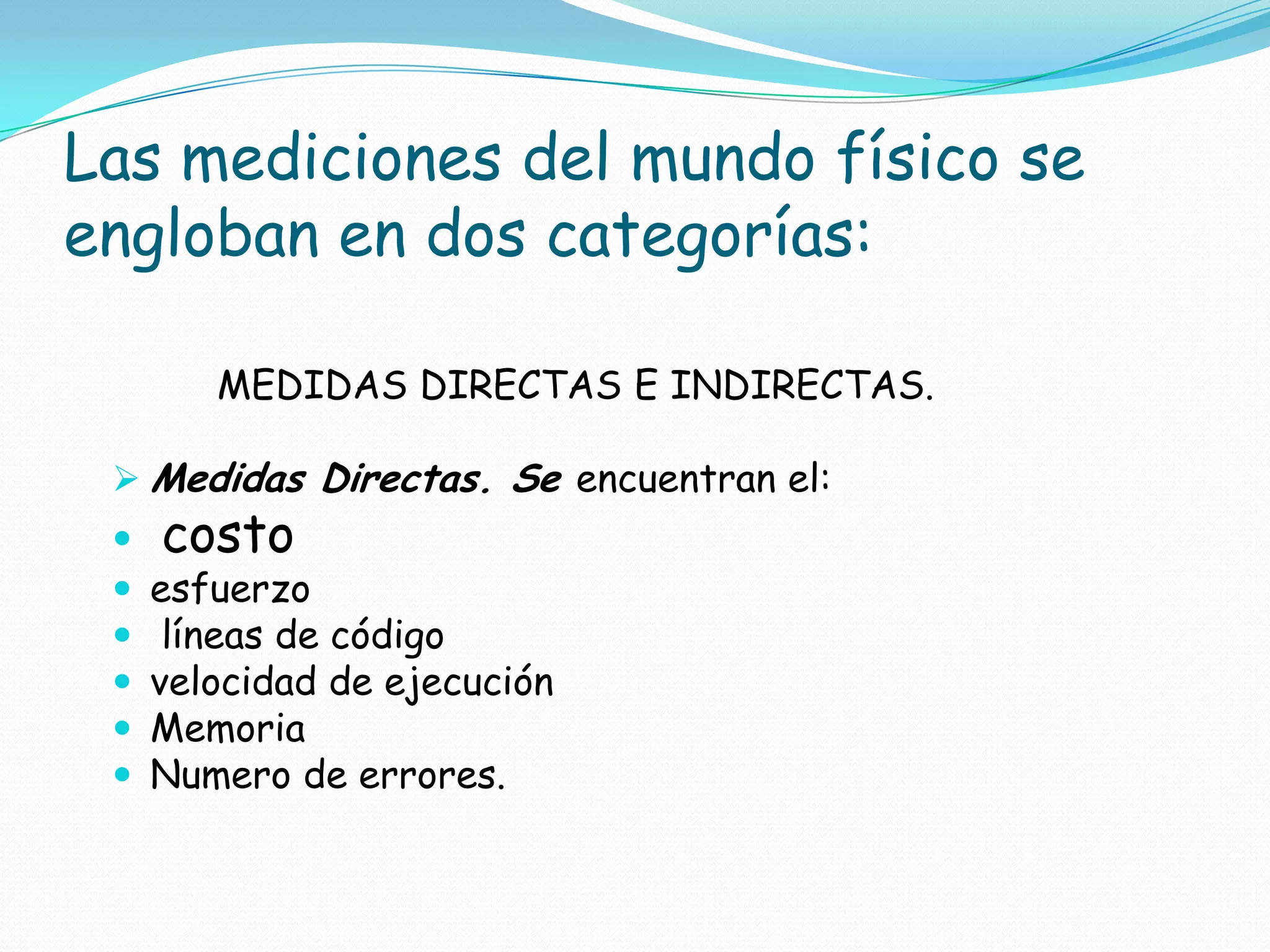 Las mediciones del mundo físico se engloban en dos categorías:         MEDIDAS DIRECTAS E INDIRECTAS.Medidas Directas. Se encuentran el:costoesfuerzolíneas de código velocidad de ejecuciónMemoriaNumero de errores.