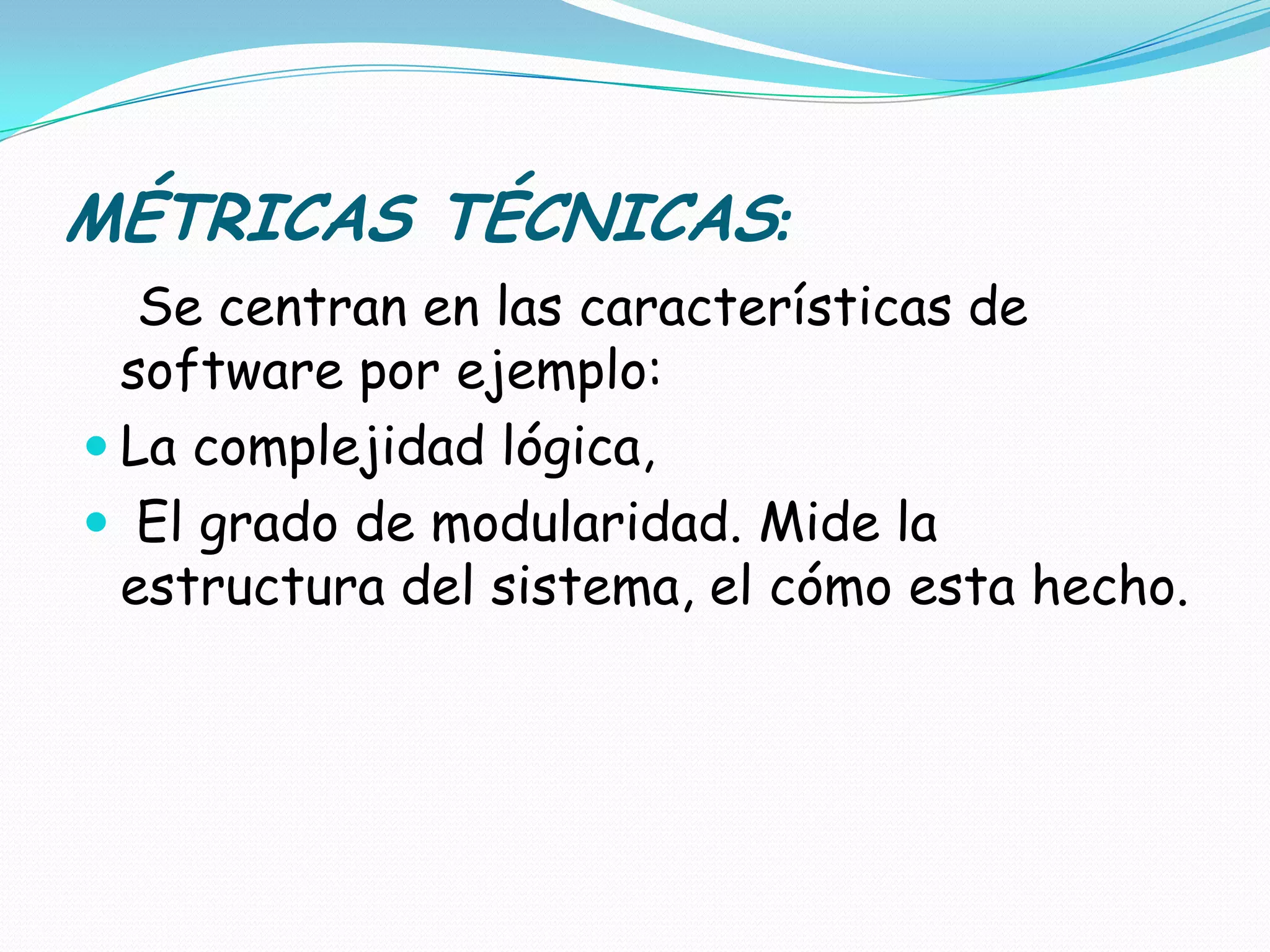 MÉTRICAS TÉCNICAS: Se centran en las características de software por ejemplo: La complejidad lógica, El grado de modularidad. Mide la estructura del sistema, el cómo esta hecho.